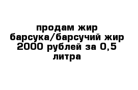 продам жир барсука/барсучий жир 2000 рублей за 0,5 литра